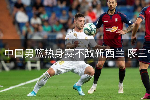 中国男篮热身赛不敌新西兰 廖三宁17分难救主