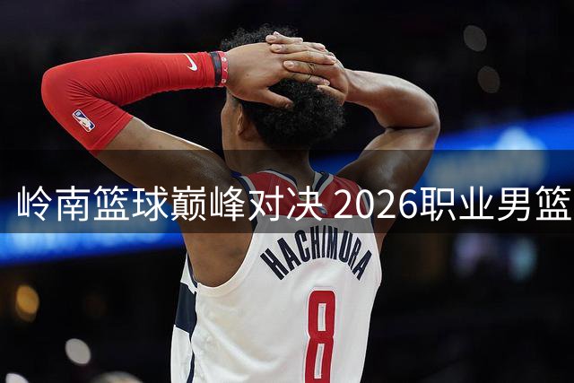 岭南篮球巅峰对决 2026职业男篮挑战赛震撼揭幕