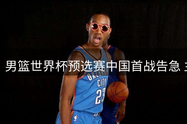 男篮世界杯预选赛中国首战告急 主力缺席对手实力存疑