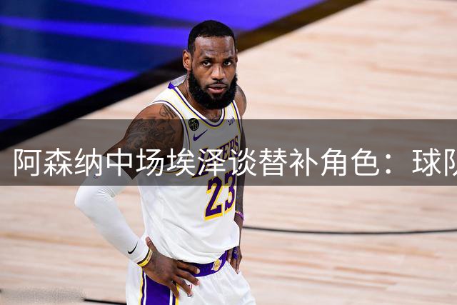 阿森纳中场埃泽谈替补角色：球队胜利需要每个人贡献